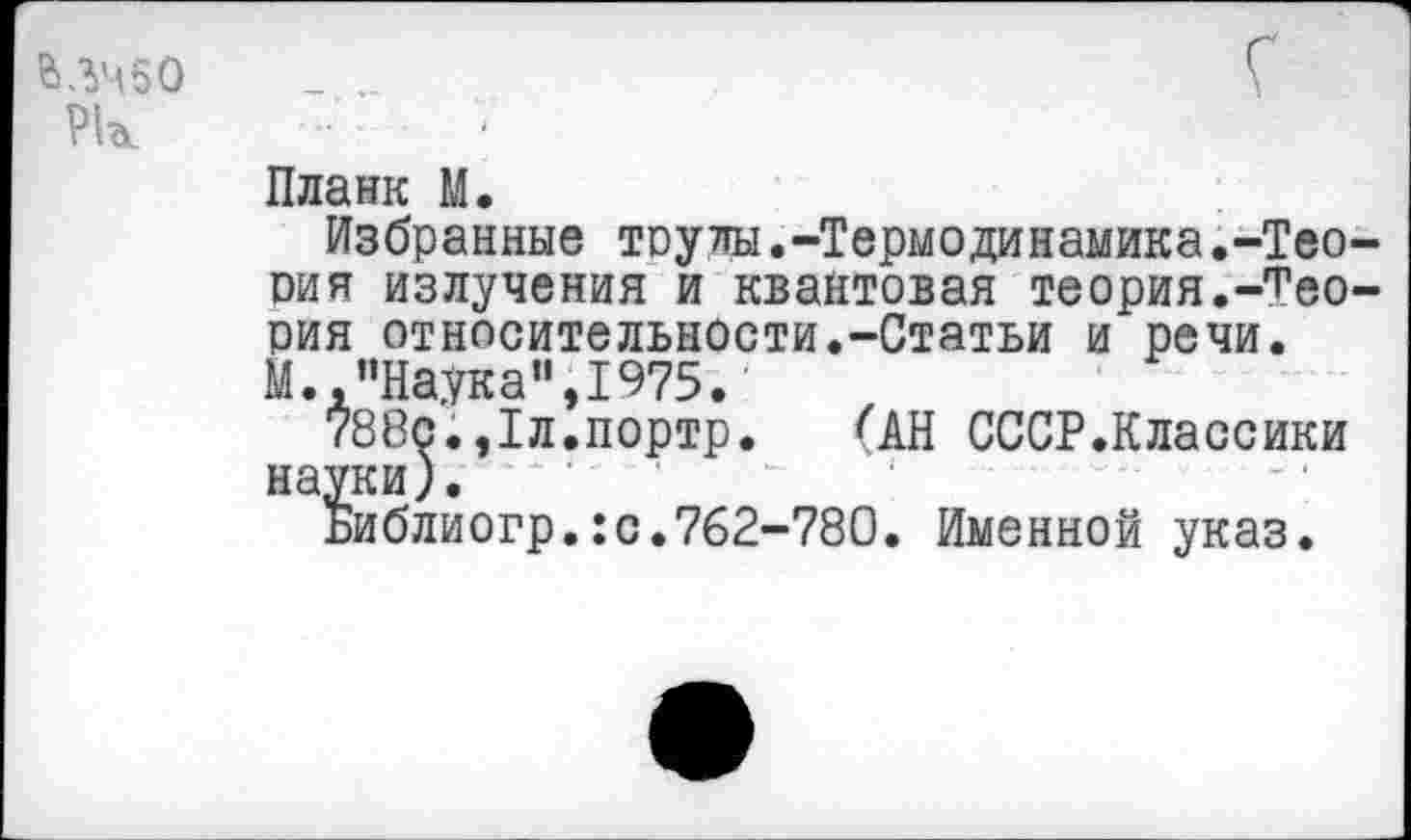 ﻿В ЛЧ 5 О Рк
Планк М.
Избранные трулы.-Термодинамика.-Теория излучения и квантовая теория.-Теория относительности.-Статьи и речи. М., ’’Наука”, 1975.
788с.,1л.портр. <АН СССР.Классики науки).
Библиогр.:с.762-780. Именной указ.